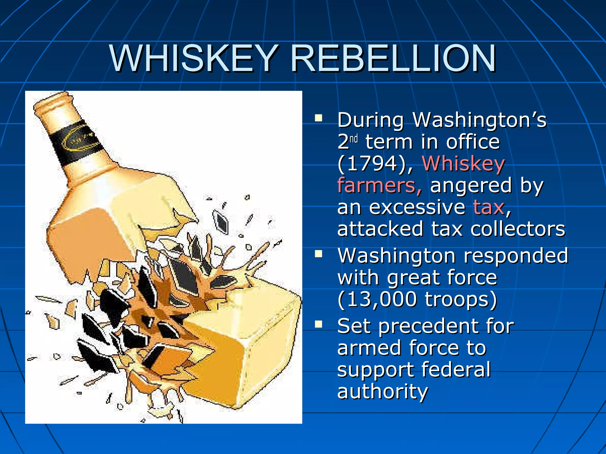 WHISKEY REBELLIONWHISKEY REBELLION
 During Washington’sDuring Washington’s
22ndnd
term in officeterm in office
(1794),(1794), WhiskeyWhiskey
farmers,farmers, angered byangered by
an excessivean excessive taxtax,,
attacked tax collectorsattacked tax collectors
 Washington respondedWashington responded
with great forcewith great force
(13,000 troops)(13,000 troops)
 Set precedent forSet precedent for
armed force toarmed force to
support federalsupport federal
authorityauthority
 