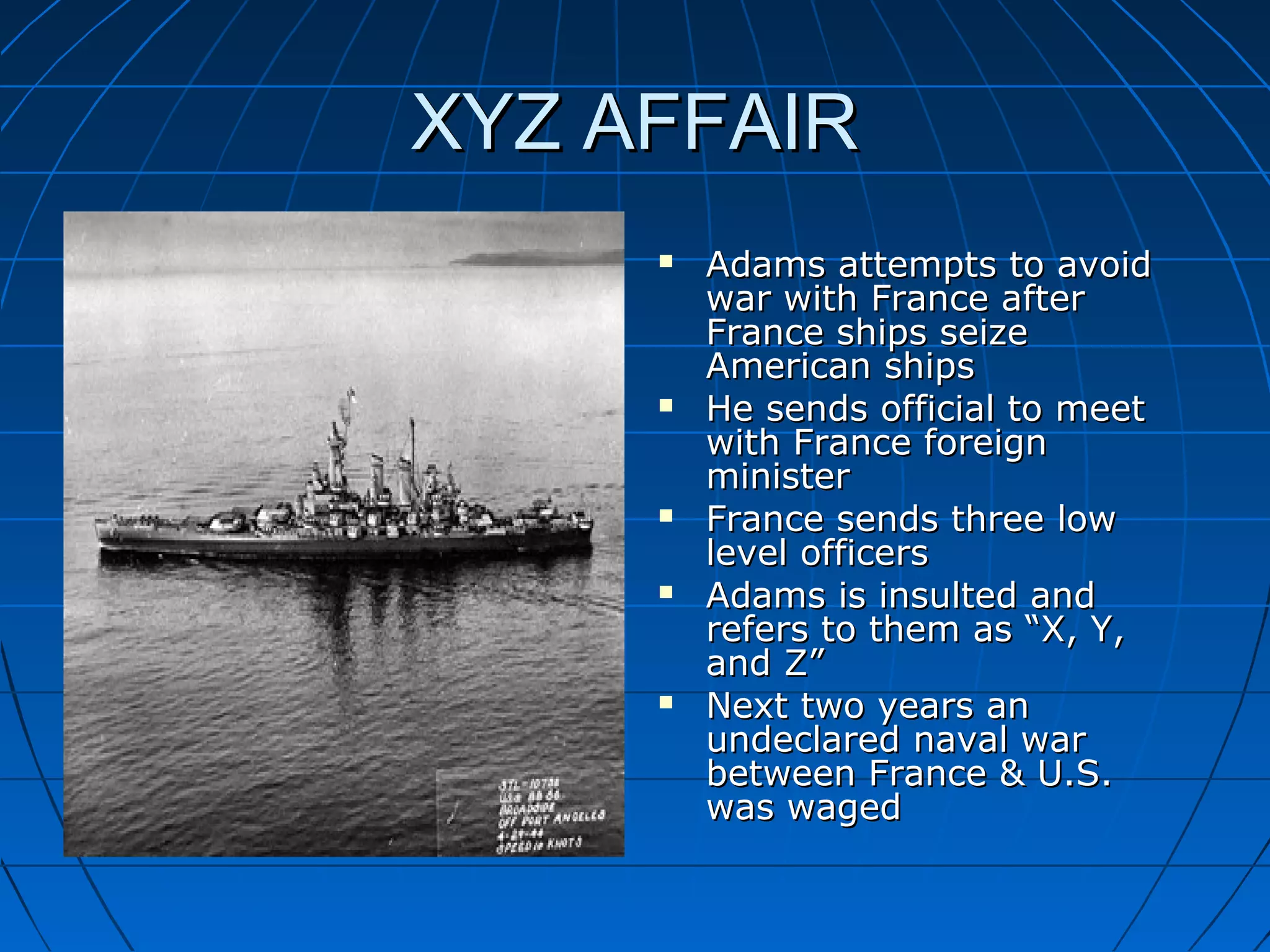 XYZ AFFAIRXYZ AFFAIR
 Adams attempts to avoidAdams attempts to avoid
war with France afterwar with France after
France ships seizeFrance ships seize
American shipsAmerican ships
 He sends official to meetHe sends official to meet
with France foreignwith France foreign
ministerminister
 France sends three lowFrance sends three low
level officerslevel officers
 Adams is insulted andAdams is insulted and
refers to them as “X, Y,refers to them as “X, Y,
and Z”and Z”
 Next two years anNext two years an
undeclared naval warundeclared naval war
between France & U.S.between France & U.S.
was wagedwas waged
 