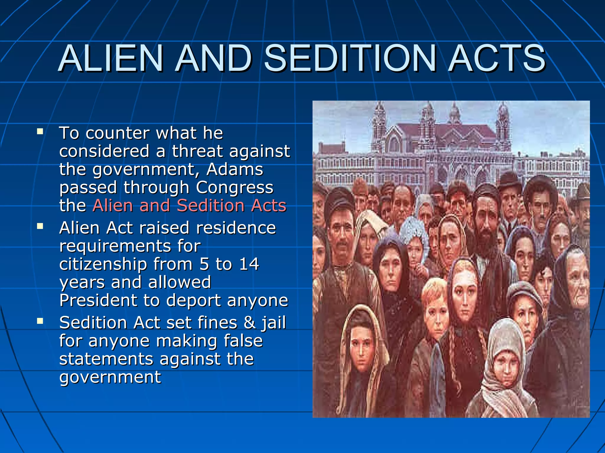 ALIEN AND SEDITION ACTSALIEN AND SEDITION ACTS
 To counter what heTo counter what he
considered a threat againstconsidered a threat against
the government, Adamsthe government, Adams
passed through Congresspassed through Congress
thethe Alien and Sedition ActsAlien and Sedition Acts
 Alien Act raised residenceAlien Act raised residence
requirements forrequirements for
citizenship from 5 to 14citizenship from 5 to 14
years and allowedyears and allowed
President to deport anyonePresident to deport anyone
 Sedition Act set fines & jailSedition Act set fines & jail
for anyone making falsefor anyone making false
statements against thestatements against the
governmentgovernment
 