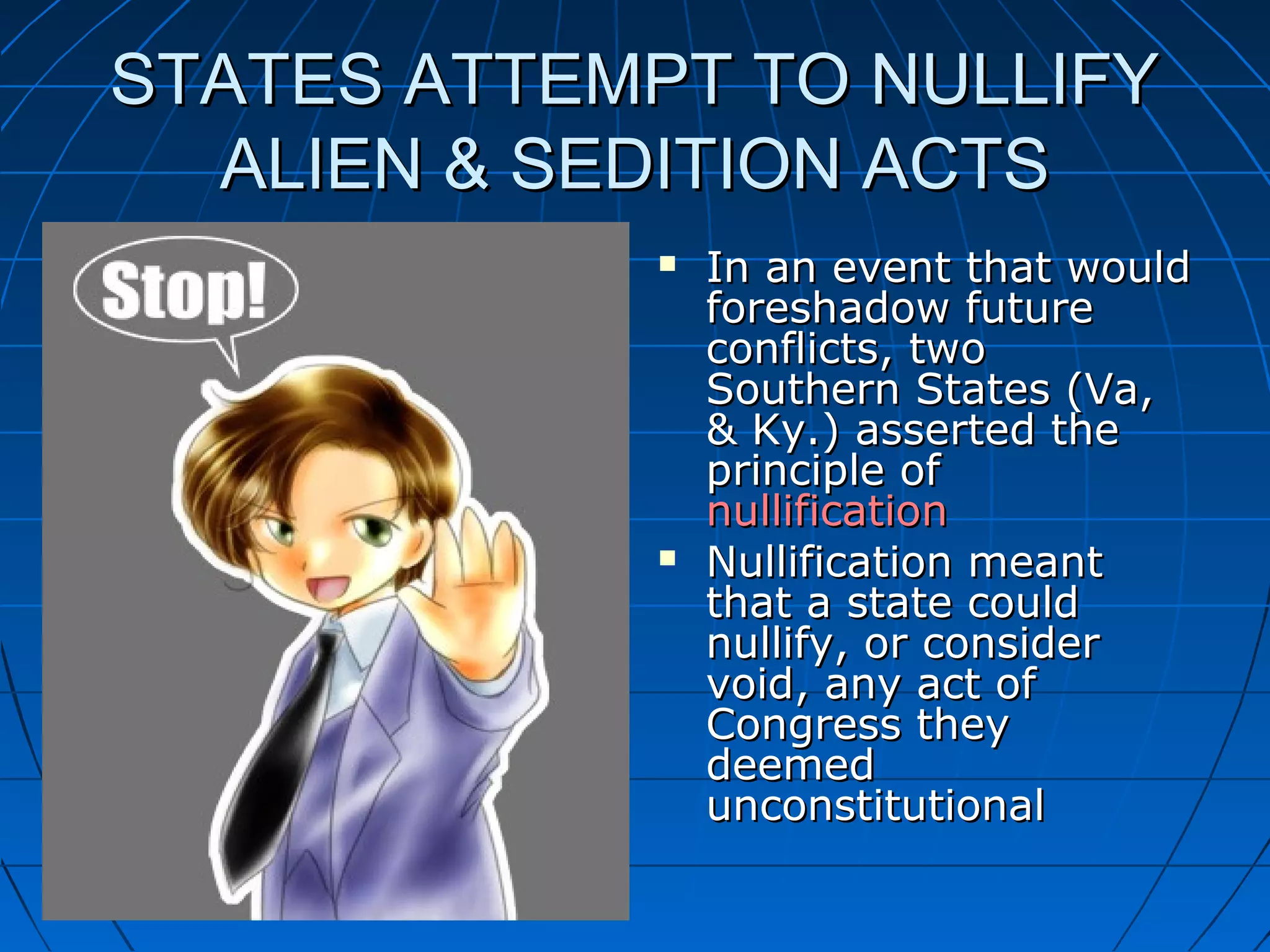STATES ATTEMPT TO NULLIFYSTATES ATTEMPT TO NULLIFY
ALIEN & SEDITION ACTSALIEN & SEDITION ACTS
 In an event that wouldIn an event that would
foreshadow futureforeshadow future
conflicts, twoconflicts, two
Southern States (Va,Southern States (Va,
& Ky.) asserted the& Ky.) asserted the
principle ofprinciple of
nullificationnullification
 Nullification meantNullification meant
that a state couldthat a state could
nullify, or considernullify, or consider
void, any act ofvoid, any act of
Congress theyCongress they
deemeddeemed
unconstitutionalunconstitutional
 