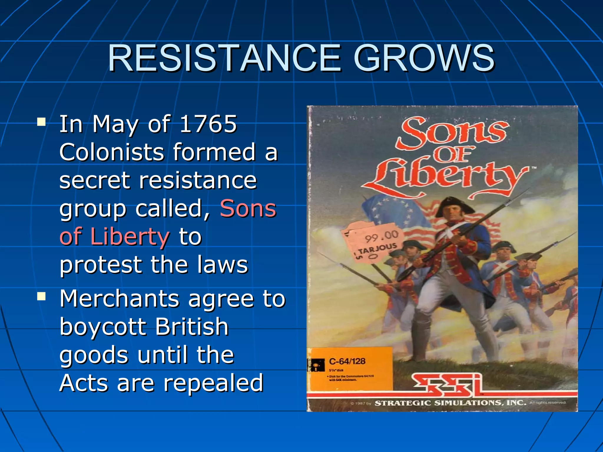 RESISTANCE GROWSRESISTANCE GROWS
 In May of 1765In May of 1765
Colonists formed aColonists formed a
secret resistancesecret resistance
group called,group called, SonsSons
of Libertyof Liberty toto
protest the lawsprotest the laws
 Merchants agree toMerchants agree to
boycott Britishboycott British
goods until thegoods until the
Acts are repealedActs are repealed
 