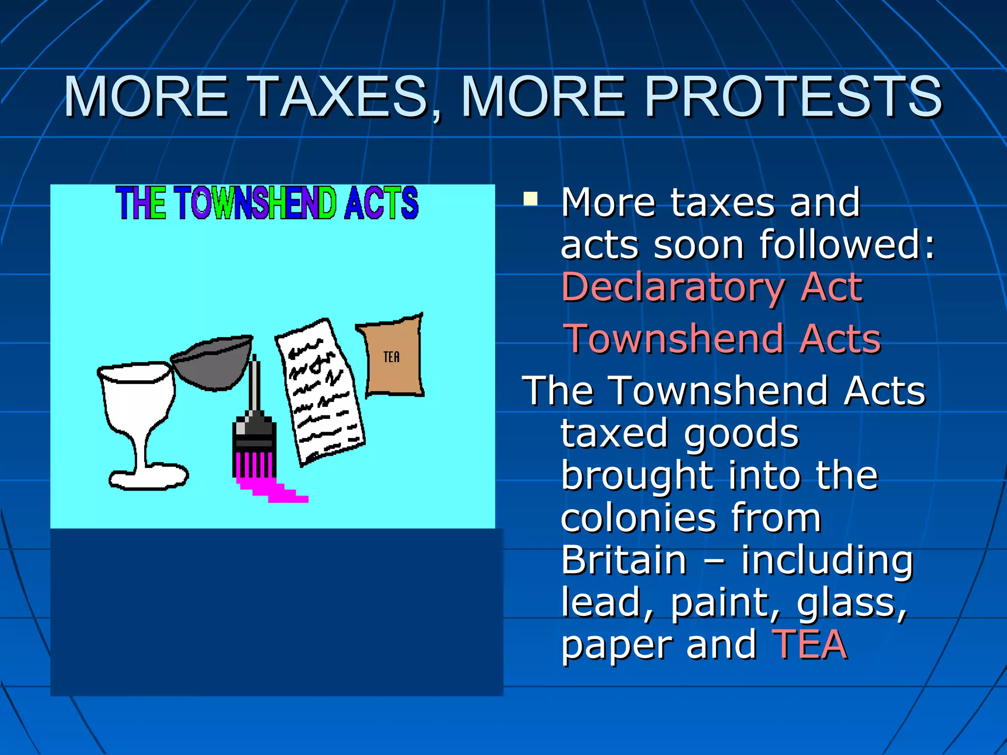MORE TAXES, MORE PROTESTSMORE TAXES, MORE PROTESTS
 More taxes andMore taxes and
acts soon followed:acts soon followed:
Declaratory ActDeclaratory Act
Townshend ActsTownshend Acts
The Townshend ActsThe Townshend Acts
taxed goodstaxed goods
brought into thebrought into the
colonies fromcolonies from
Britain – includingBritain – including
lead, paint, glass,lead, paint, glass,
paper andpaper and TEATEA
 