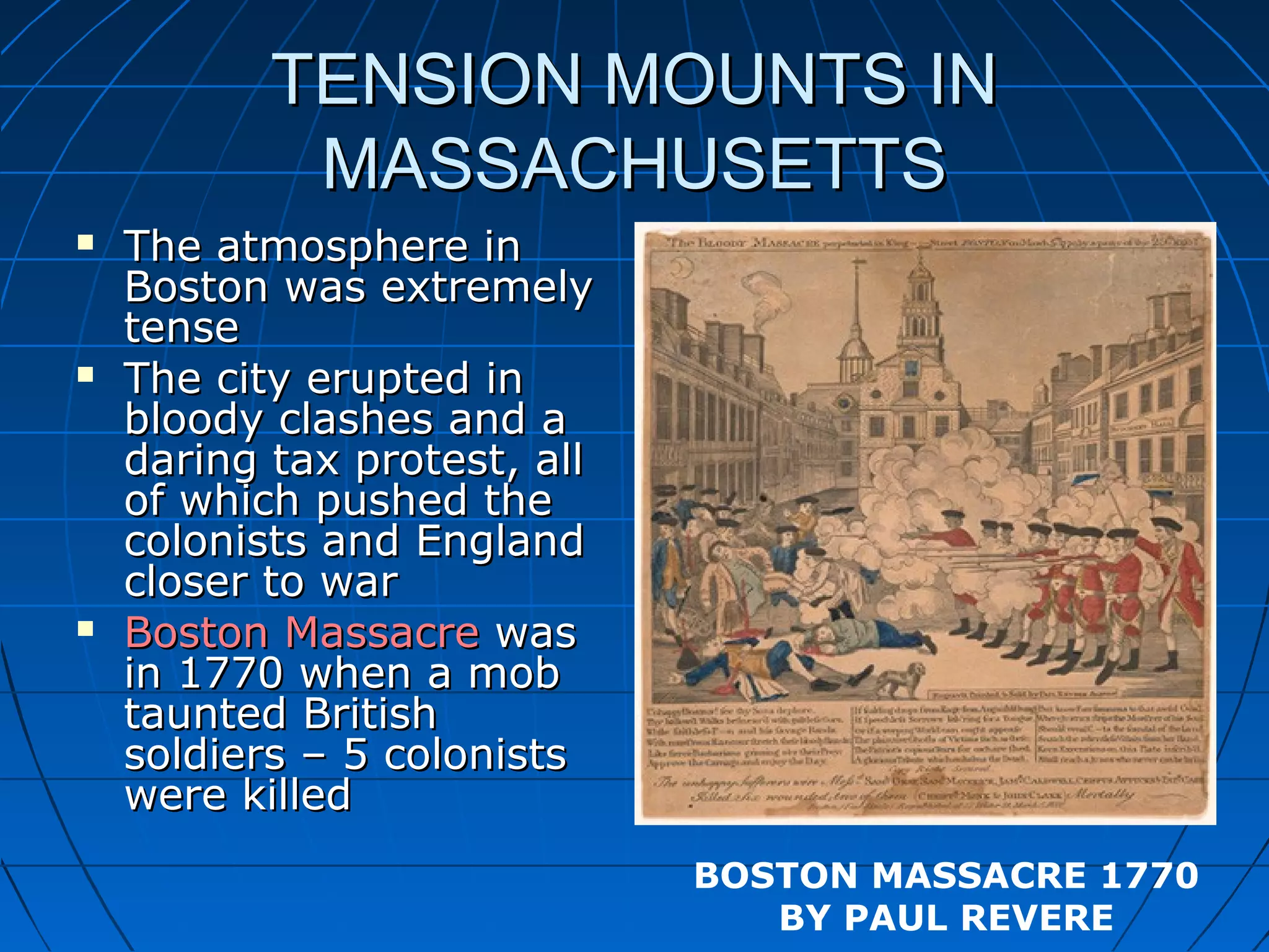 TENSION MOUNTS INTENSION MOUNTS IN
MASSACHUSETTSMASSACHUSETTS
 The atmosphere inThe atmosphere in
Boston was extremelyBoston was extremely
tensetense
 The city erupted inThe city erupted in
bloody clashes and abloody clashes and a
daring tax protest, alldaring tax protest, all
of which pushed theof which pushed the
colonists and Englandcolonists and England
closer to warcloser to war
 Boston MassacreBoston Massacre waswas
in 1770 when a mobin 1770 when a mob
taunted Britishtaunted British
soldiers – 5 colonistssoldiers – 5 colonists
were killedwere killed
BOSTON MASSACRE 1770
BY PAUL REVERE
 
