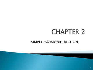 1
CHAPTER 2
SIMPLE HARMONIC MOTION
2.1 Definitionof SimpleHarmonicMotion
 Simple harmonicmotion, occurswhenthe accelerationisproportionaltodisplacementbutthey
are inopposite directions.
 Simple HarmonicMotion(SHM).The motionthatoccurs whenan objectisacceleratedtowards
a mid-point.The size of the accelerationisdependentuponthe distance of the objectfromthe
mid-point.Verycommontype of motion,eg.seawaves,pendulums,spring.
 Simple harmonicmotionoccurswhenthe force Facting onan objectisdirectlyproportional to
the displacementx of the object,butinthe opposite direction.
 Mathematical statementF= - kx
 The force iscalleda restoringforce because italwaysactson the objectto returnit to its
equilibriumposition.
2.2 Descriptive terms
a. The amplitude A isthe maximumdisplacementfromthe equilibriumposition.
b. The periodT isthe time forone complete oscillation.Aftertime Tthe motionrepeatsitself.In
general x(t) =x (t + T).
c. The frequencyf isthe numberof oscillationspersecond.The frequencyequalsthe reciprocal of
the period. f = 1/T.
d. Althoughsimple harmonicmotionisnotmotioninacircle,it isconvenienttouse angular
frequency bydefining= 2pf = 2p/T
2.3 Simple HarmonicMotion
A bodyat simple harmonicmotionif :
a) The accelerationalwaysdirectedtowardafixedpointsontheirpath.
b) The accelerationisproportional toitsdisplacementfromafixedpointsandalwaysdirectedtoward
that points.
 