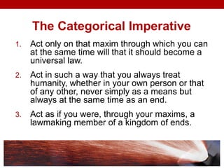 The Categorical Imperative
1. Act only on that maxim through which you can
at the same time will that it should become a
universal law.
2. Act in such a way that you always treat
humanity, whether in your own person or that
of any other, never simply as a means but
always at the same time as an end.
3. Act as if you were, through your maxims, a
lawmaking member of a kingdom of ends.
 