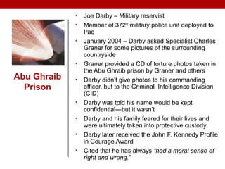 Abu Ghraib
Prison
• Joe Darby – Military reservist
• Member of 372nd
military police unit deployed to
Iraq
• January 2004 – Darby asked Specialist Charles
Graner for some pictures of the surrounding
countryside
• Graner provided a CD of torture photos taken in
the Abu Ghraib prison by Graner and others
• Darby didn’t give photos to his commanding
officer, but to the Criminal Intelligence Division
(CID)
• Darby was told his name would be kept
confidential—but it wasn’t
• Darby and his family feared for their lives and
were ultimately taken into protective custody
• Darby later received the John F. Kennedy Profile
in Courage Award
• Cited that he has always “had a moral sense of
right and wrong.”
 