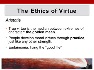 The Ethics of Virtue
Aristotle
• True virtue is the median between extremes of
character: the golden mean.
• People develop moral virtues through practice,
just like any other strength.
• Eudaimonia: living the “good life”
 
