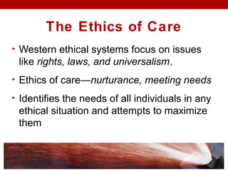 The Ethics of Care
• Western ethical systems focus on issues
like rights, laws, and universalism.
• Ethics of care—nurturance, meeting needs
• Identifies the needs of all individuals in any
ethical situation and attempts to maximize
them
 