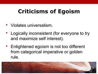 Criticisms of Egoism
 Violates universalism.
 Logically inconsistent (for everyone to try
and maximize self interest).
 Enlightened egoism is not too different
from categorical imperative or golden
rule.
 