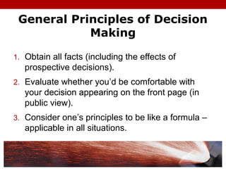 General Principles of Decision
Making
1. Obtain all facts (including the effects of
prospective decisions).
2. Evaluate whether you’d be comfortable with
your decision appearing on the front page (in
public view).
3. Consider one’s principles to be like a formula –
applicable in all situations.
 