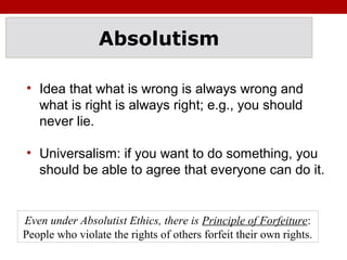 Absolutism
• Idea that what is wrong is always wrong and
what is right is always right; e.g., you should
never lie.
• Universalism: if you want to do something, you
should be able to agree that everyone can do it.
Even under Absolutist Ethics, there is Principle of Forfeiture:
People who violate the rights of others forfeit their own rights.
 