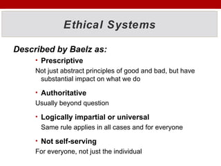Ethical Systems
Described by Baelz as:
• Prescriptive
Not just abstract principles of good and bad, but have
substantial impact on what we do
• Authoritative
Usually beyond question
• Logically impartial or universal
Same rule applies in all cases and for everyone
• Not self-serving
For everyone, not just the individual
 