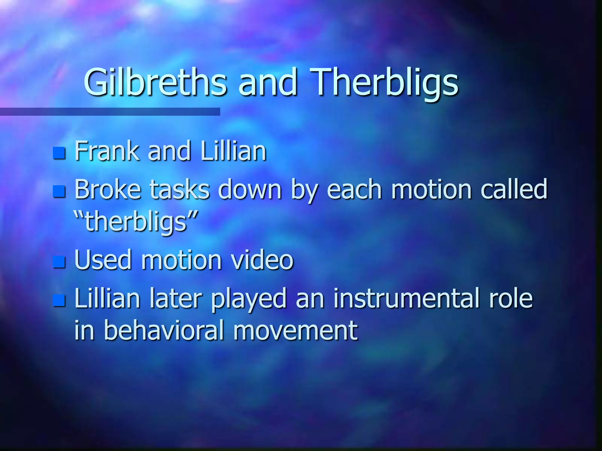 Gilbreths and Therbligs
 Frank and Lillian
 Broke tasks down by each motion called
“therbligs”
 Used motion video
 Lillian later played an instrumental role
in behavioral movement
 