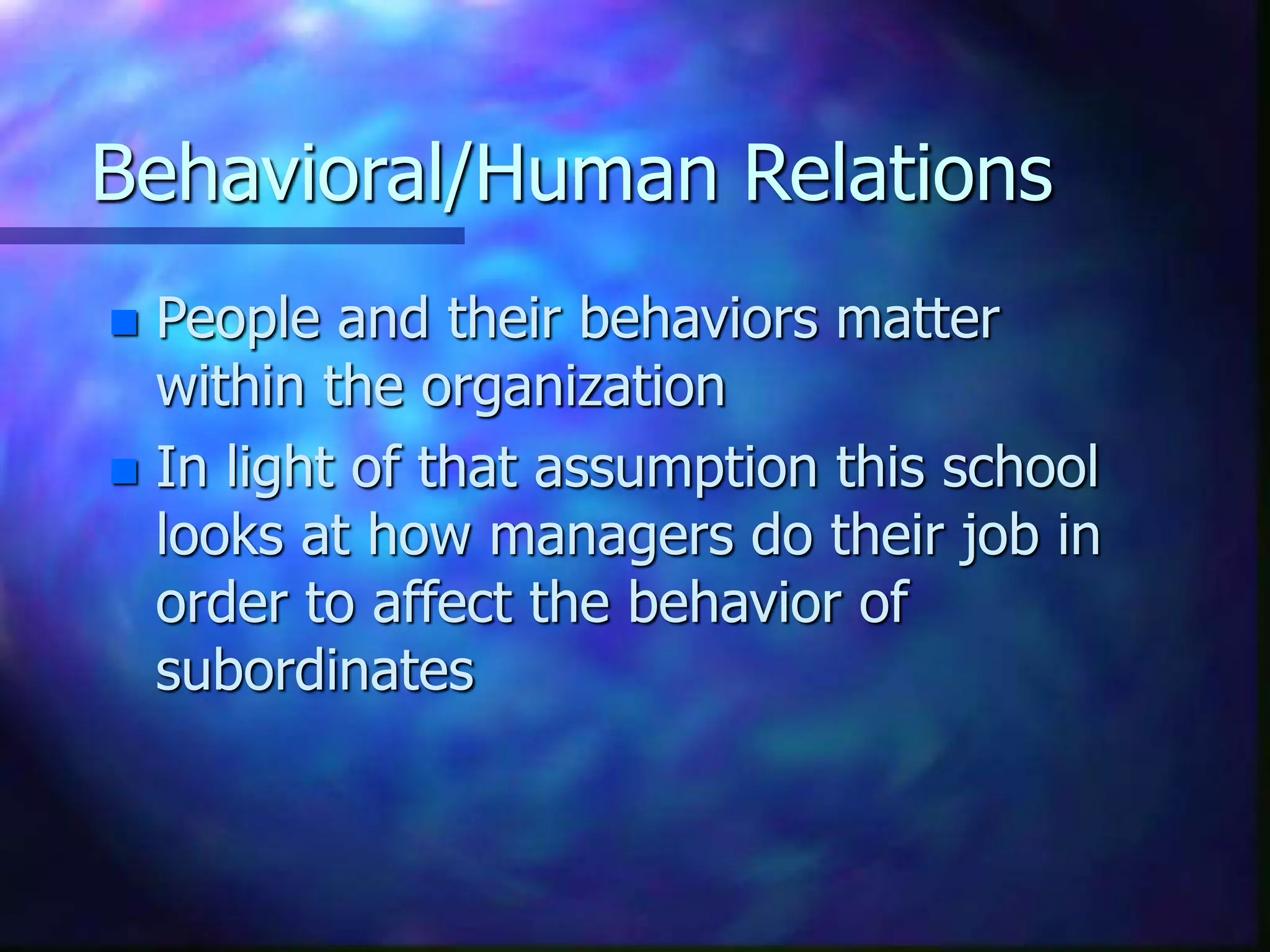 Behavioral/Human Relations
 People and their behaviors matter
within the organization
 In light of that assumption this school
looks at how managers do their job in
order to affect the behavior of
subordinates
 