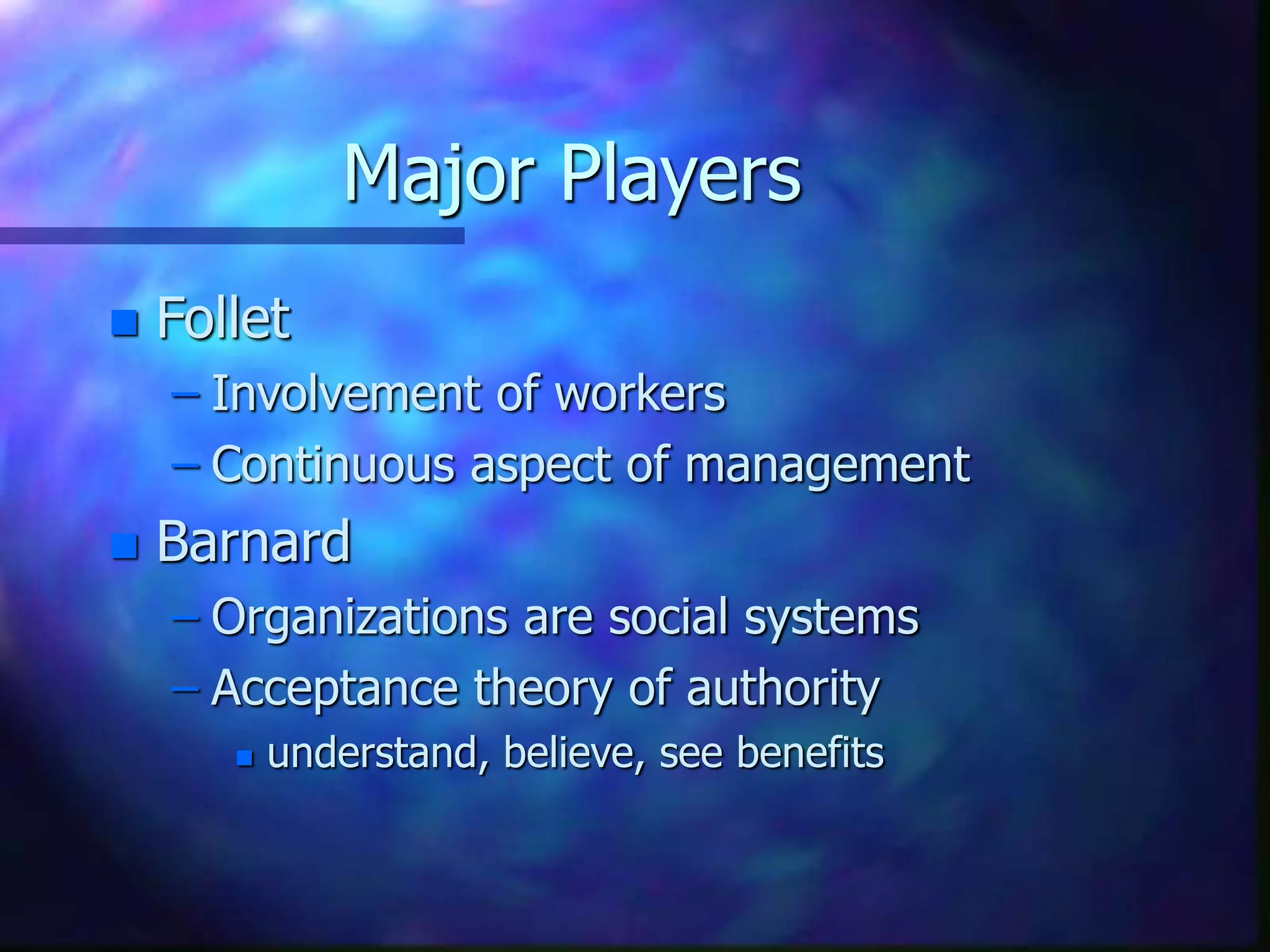 Major Players
 Follet
– Involvement of workers
– Continuous aspect of management
 Barnard
– Organizations are social systems
– Acceptance theory of authority
 understand, believe, see benefits
 