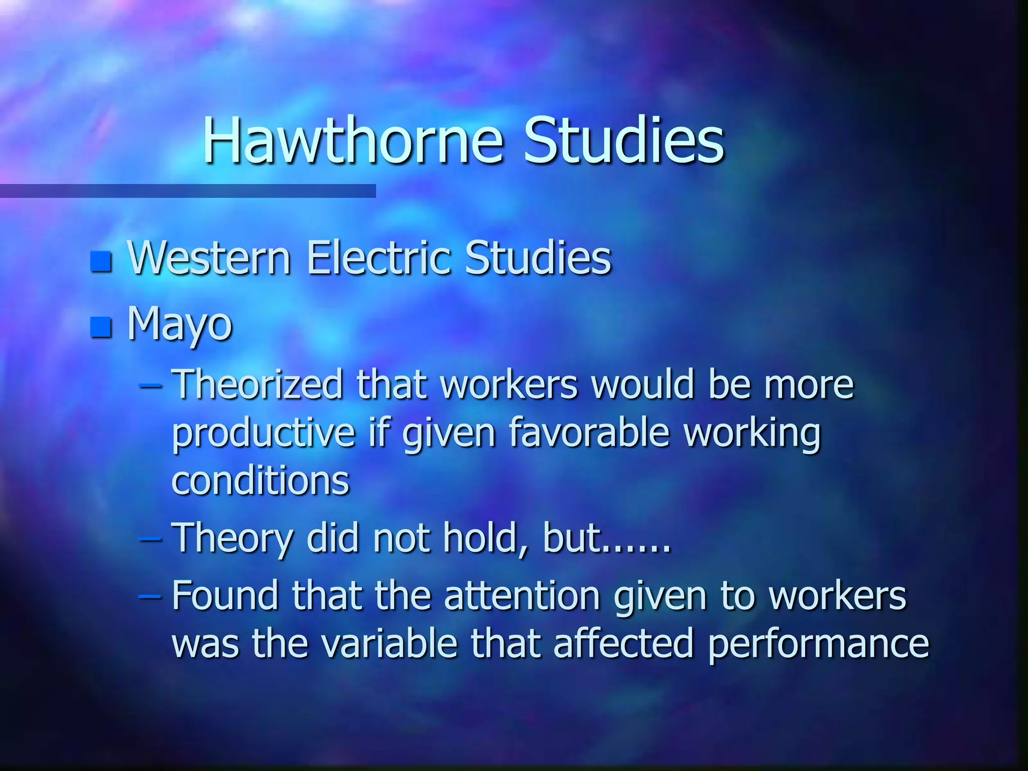 Hawthorne Studies
 Western Electric Studies
 Mayo
– Theorized that workers would be more
productive if given favorable working
conditions
– Theory did not hold, but......
– Found that the attention given to workers
was the variable that affected performance
 