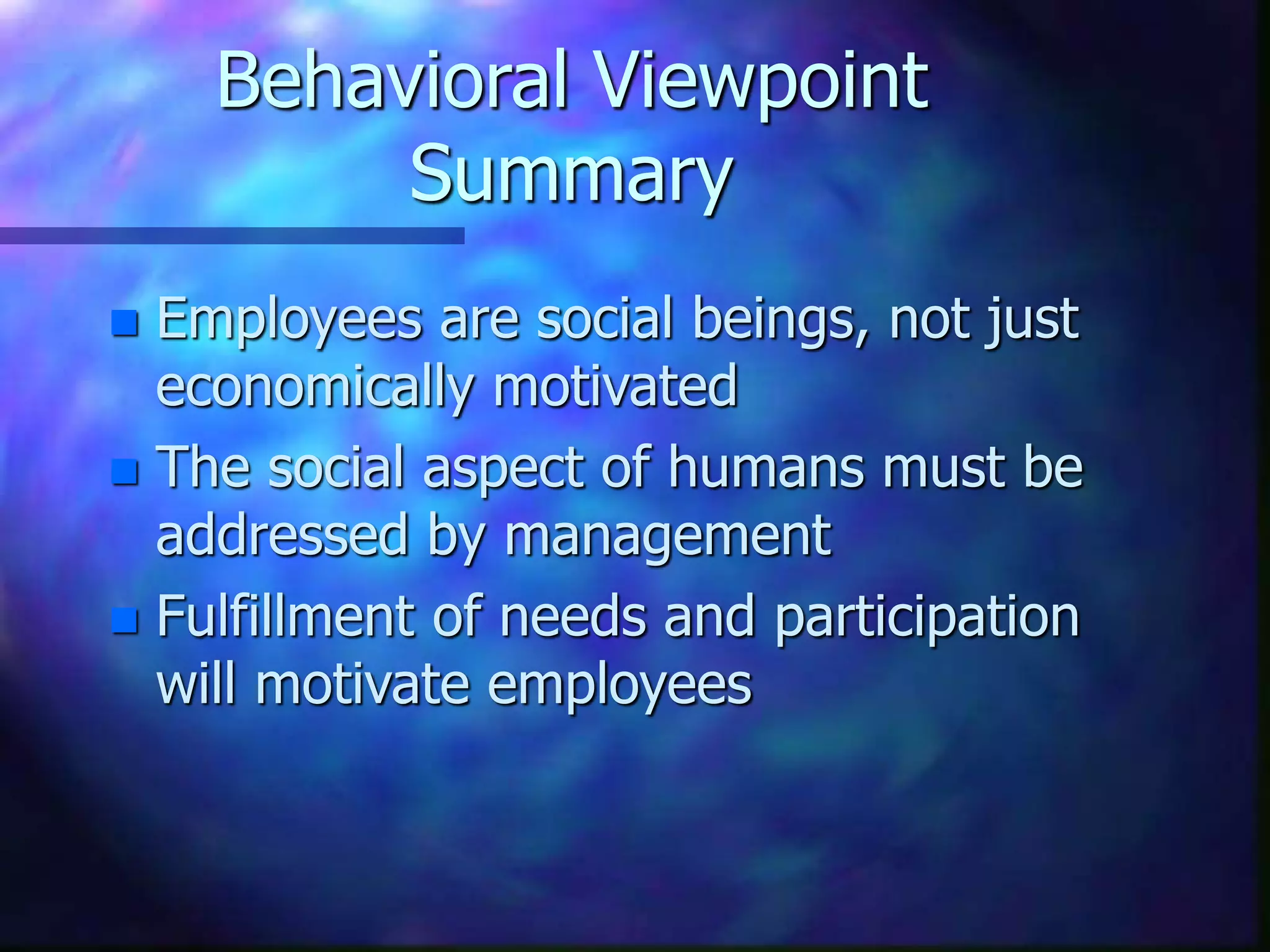 Behavioral Viewpoint
Summary
 Employees are social beings, not just
economically motivated
 The social aspect of humans must be
addressed by management
 Fulfillment of needs and participation
will motivate employees
 