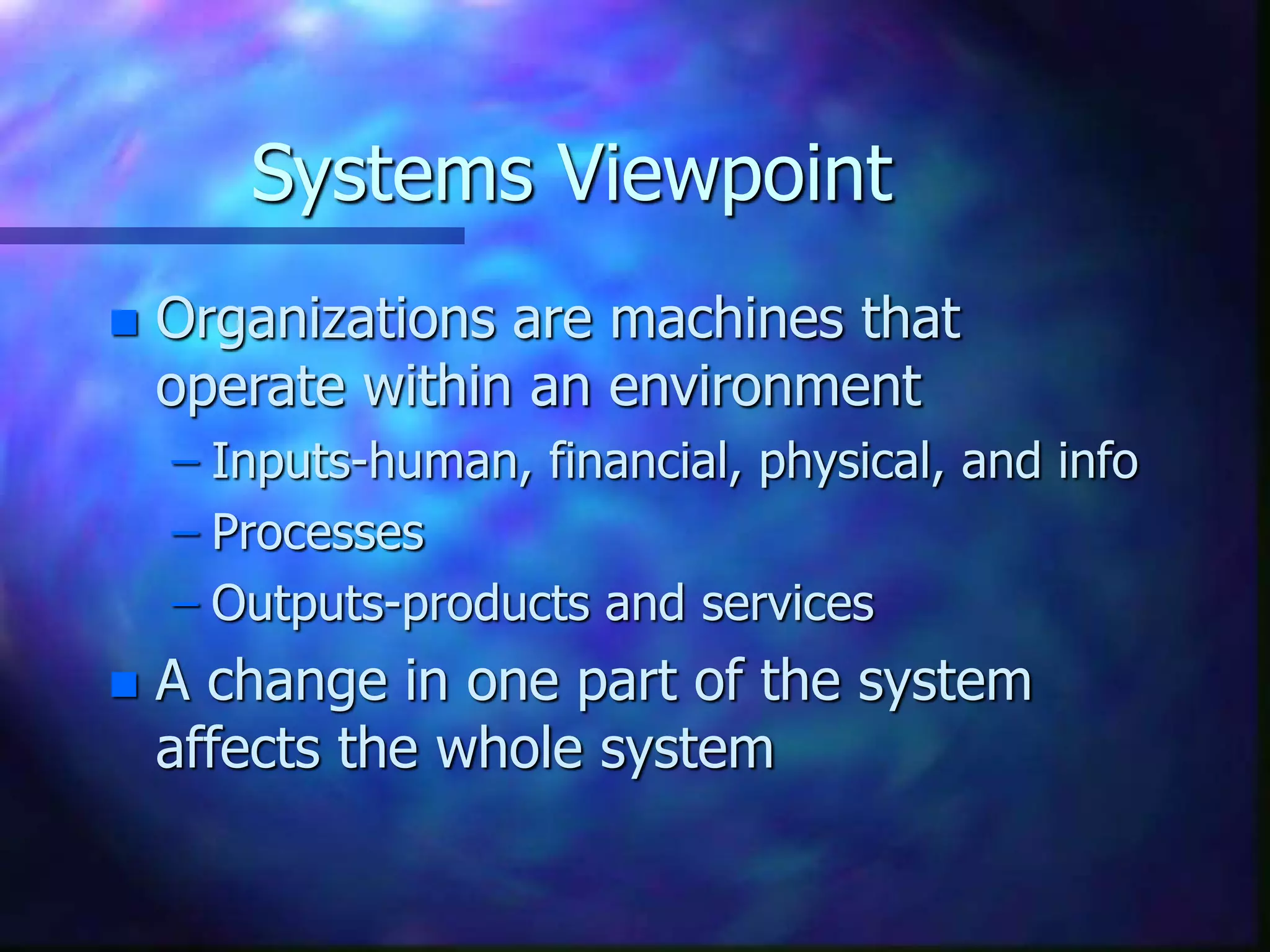 Systems Viewpoint
 Organizations are machines that
operate within an environment
– Inputs-human, financial, physical, and info
– Processes
– Outputs-products and services
 A change in one part of the system
affects the whole system
 