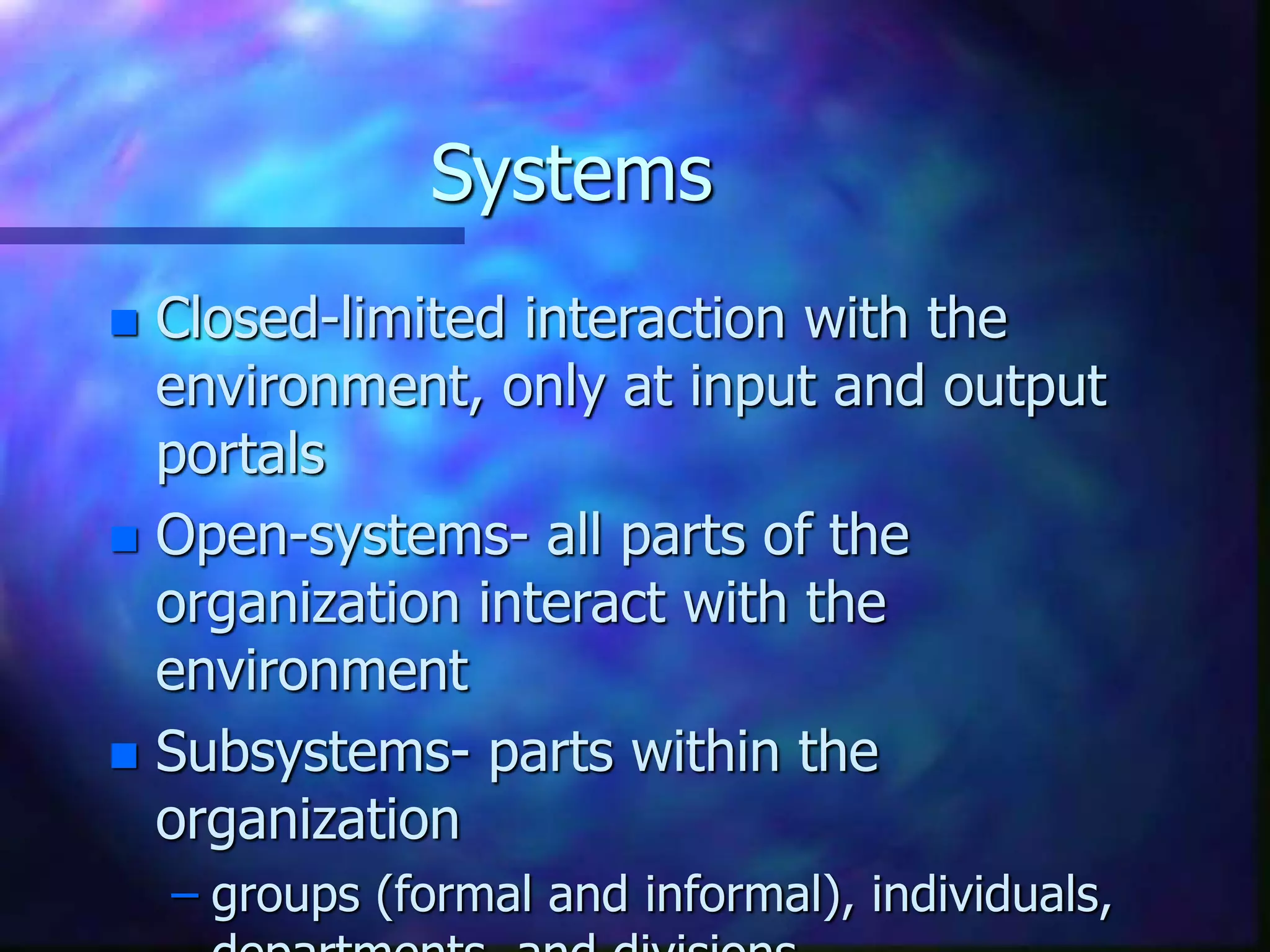 Systems
 Closed-limited interaction with the
environment, only at input and output
portals
 Open-systems- all parts of the
organization interact with the
environment
 Subsystems- parts within the
organization
– groups (formal and informal), individuals,
 