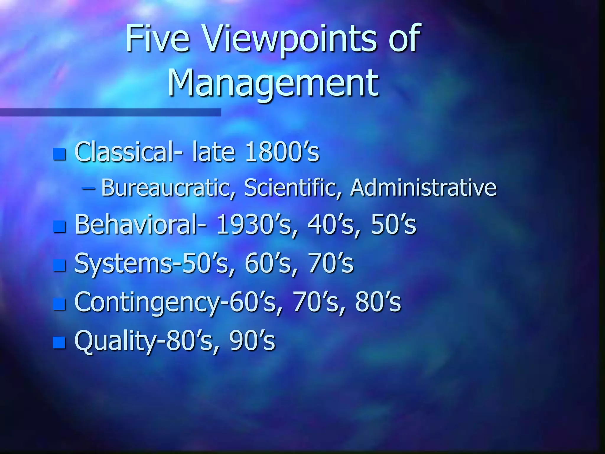 Five Viewpoints of
Management
 Classical- late 1800’s
– Bureaucratic, Scientific, Administrative
 Behavioral- 1930’s, 40’s, 50’s
 Systems-50’s, 60’s, 70’s
 Contingency-60’s, 70’s, 80’s
 Quality-80’s, 90’s
 