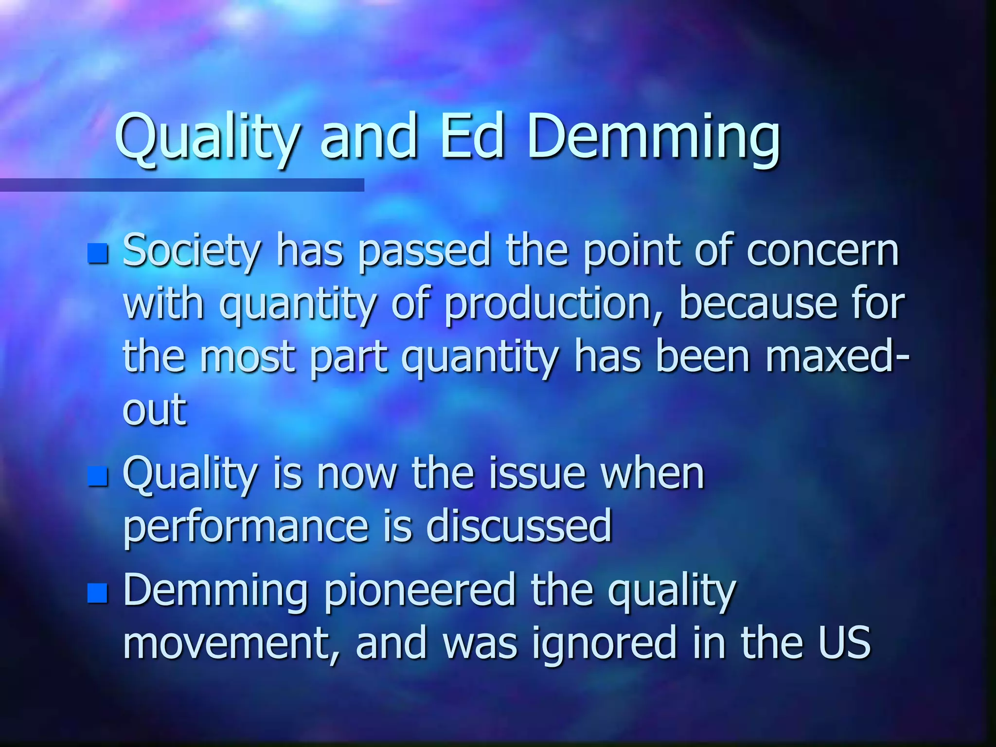 Quality and Ed Demming
 Society has passed the point of concern
with quantity of production, because for
the most part quantity has been maxed-
out
 Quality is now the issue when
performance is discussed
 Demming pioneered the quality
movement, and was ignored in the US
 