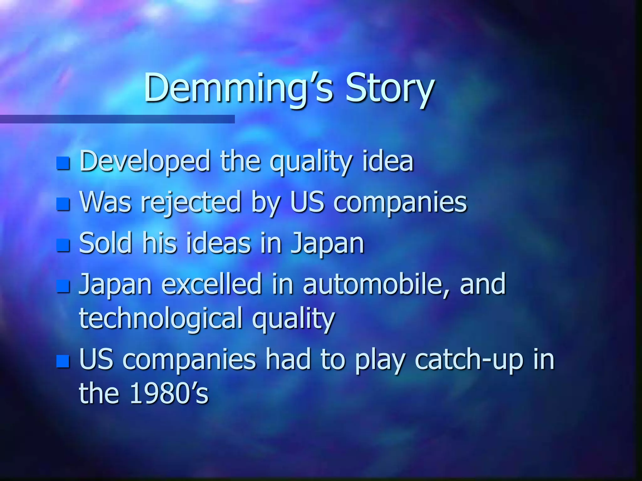 Demming’s Story
 Developed the quality idea
 Was rejected by US companies
 Sold his ideas in Japan
 Japan excelled in automobile, and
technological quality
 US companies had to play catch-up in
the 1980’s
 
