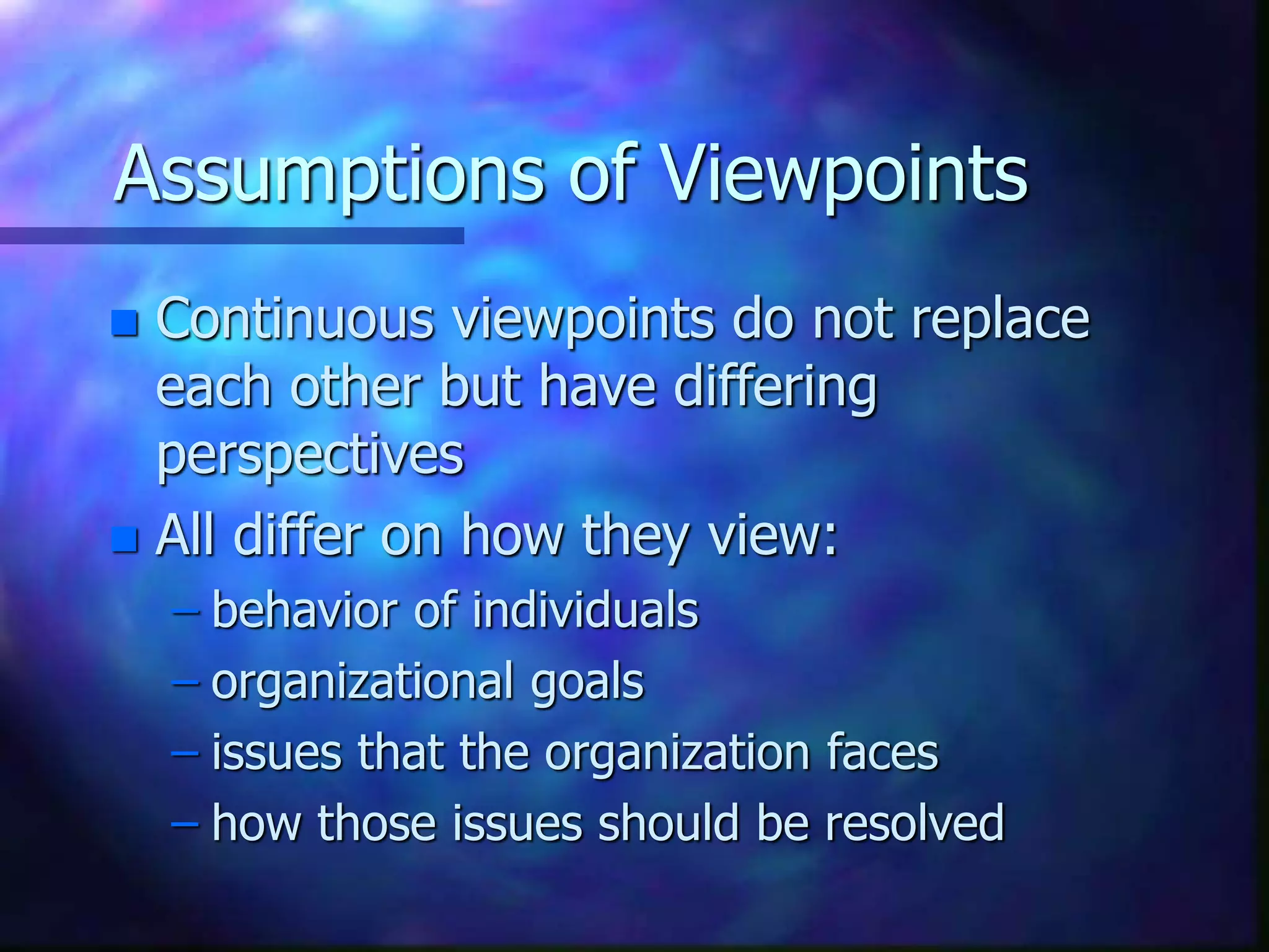 Assumptions of Viewpoints
 Continuous viewpoints do not replace
each other but have differing
perspectives
 All differ on how they view:
– behavior of individuals
– organizational goals
– issues that the organization faces
– how those issues should be resolved
 