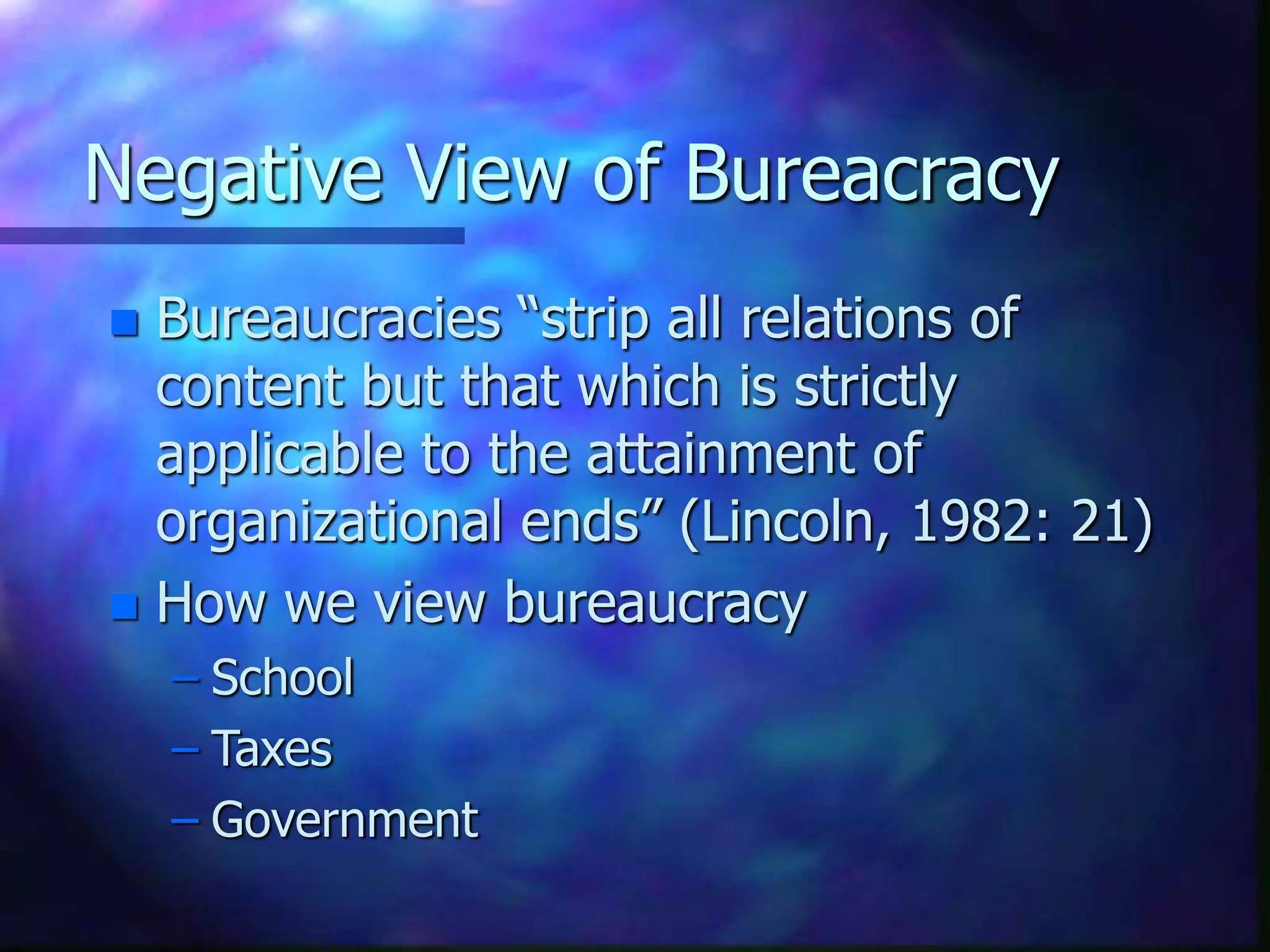 Negative View of Bureacracy
 Bureaucracies “strip all relations of
content but that which is strictly
applicable to the attainment of
organizational ends” (Lincoln, 1982: 21)
 How we view bureaucracy
– School
– Taxes
– Government
 