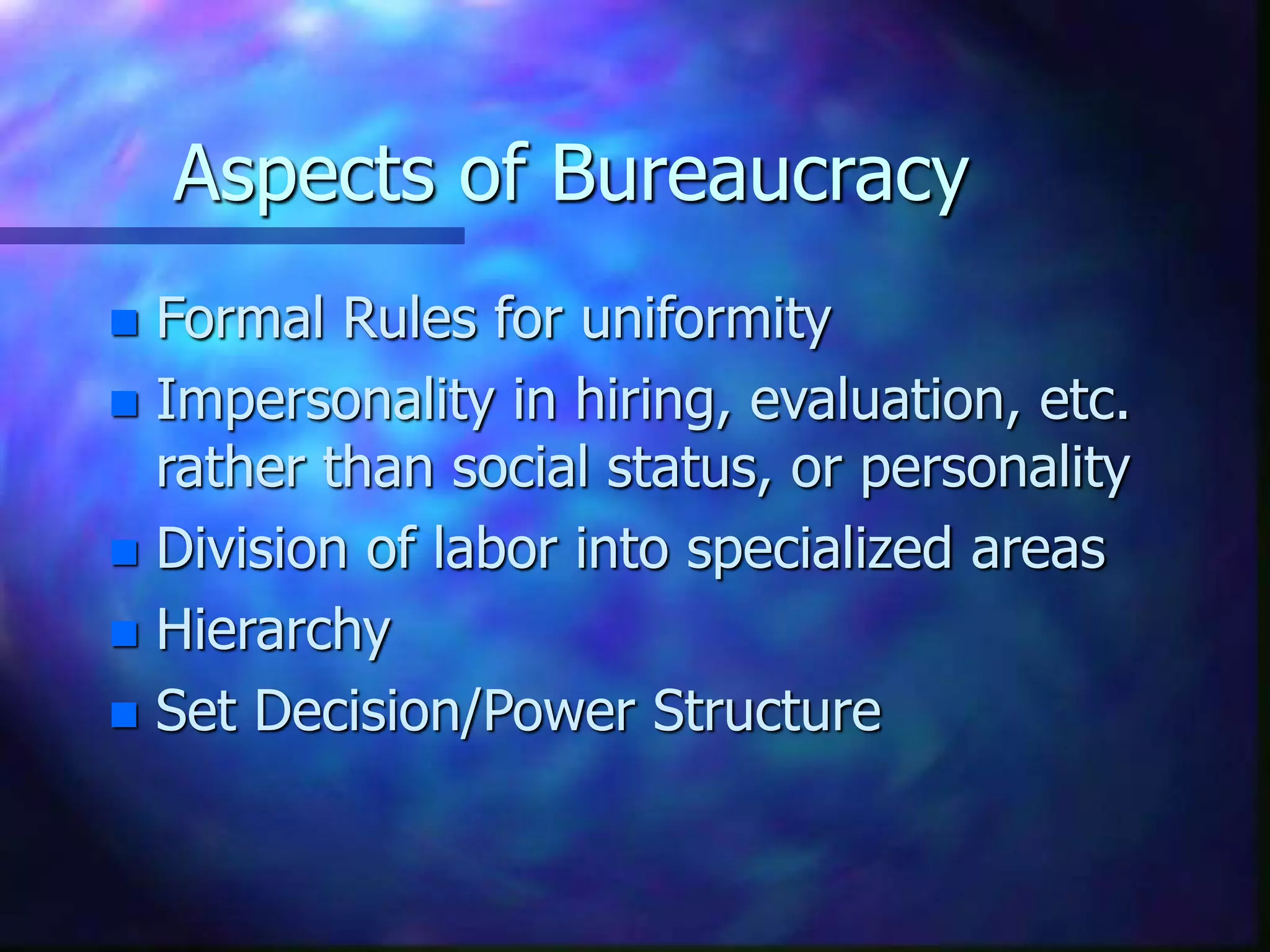 Aspects of Bureaucracy
 Formal Rules for uniformity
 Impersonality in hiring, evaluation, etc.
rather than social status, or personality
 Division of labor into specialized areas
 Hierarchy
 Set Decision/Power Structure
 