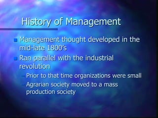 History of Management
 Management thought developed in the
mid-late 1800’s
 Ran parallel with the industrial
revolution
– Prior to that time organizations were small
– Agrarian society moved to a mass
production society
 