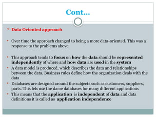 Cont…
 Data Oriented approach
 Over time the approach changed to being a more data-oriented. This was a
response to the problems above
 This approach tends to focus on how the data should be represented
independently of where and how data are used in the system
 A data model is produced, which describes the data and relationships
between the data. Business rules define how the organization deals with the
data
 Databases are designed around the subjects such as customers, suppliers,
parts. This lets use the dame databases for many different applications
 This means that the application is independent of data and data
definitions it is called as application independence
 