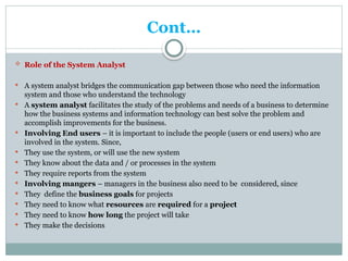 Cont…
 Role of the System Analyst
 A system analyst bridges the communication gap between those who need the information
system and those who understand the technology
 A system analyst facilitates the study of the problems and needs of a business to determine
how the business systems and information technology can best solve the problem and
accomplish improvements for the business.
 Involving End users – it is important to include the people (users or end users) who are
involved in the system. Since,
 They use the system, or will use the new system
 They know about the data and / or processes in the system
 They require reports from the system
 Involving mangers – managers in the business also need to be considered, since
 They define the business goals for projects
 They need to know what resources are required for a project
 They need to know how long the project will take
 They make the decisions
 
