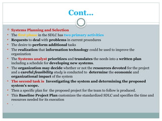 Cont…
 Systems Planning and Selection
 The first phase in the SDLC has two primary activities
 Requests to deal with problems in current procedures
 The desire to perform additional tasks
 The realization that information technology could be used to improve the
organization
 The Systems analyst prioritizes and translates the needs into a written plan
including a schedule for developing new systems.
 The organization may decide whether or not the resources devoted for the project
and a careful feasibility study is conducted to determine the economic and
organizational impact of the system
 The second task is Investigating the system and determining the proposed
system’s scope.
 Then a specific plan for the proposed project for the team to follow is produced.
 This Baseline Project Plan customizes the standardized SDLC and specifies the time and
resources needed for its execution
 .
 