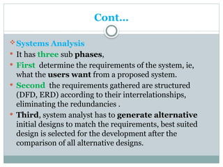 Cont…
Systems Analysis
 It has three sub phases,
 First determine the requirements of the system, ie,
what the users want from a proposed system.
 Second the requirements gathered are structured
(DFD, ERD) according to their interrelationships,
eliminating the redundancies .
 Third, system analyst has to generate alternative
initial designs to match the requirements, best suited
design is selected for the development after the
comparison of all alternative designs.
 