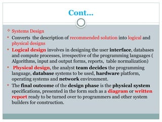 Cont…
 Systems Design
 Converts the description of recommended solution into logical and
physical designs
 Logical design involves in designing the user interface, databases
and compute processes, irrespective of the programming languages (
Algorithms, input and output forms, reports, table normalization)
 Physical design, the analyst team decides the programming
language, database systems to be used, hardware platform,
operating systems and network environment.
 The final outcome of the design phase is the physical system
specifications, presented in the form such as a diagram or written
report ready to be turned over to programmers and other system
builders for construction.
 