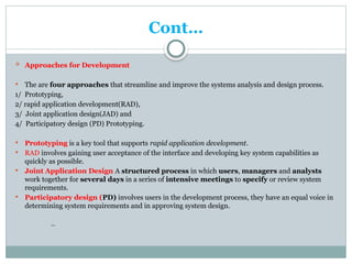Cont…
 Approaches for Development
 The are four approaches that streamline and improve the systems analysis and design process.
1/ Prototyping,
2/ rapid application development(RAD),
3/ Joint application design(JAD) and
4/ Participatory design (PD) Prototyping.
 Prototyping is a key tool that supports rapid application development.
 RAD involves gaining user acceptance of the interface and developing key system capabilities as
quickly as possible.
 Joint Application Design A structured process in which users, managers and analysts
work together for several days in a series of intensive meetings to specify or review system
requirements.
 Participatory design (PD) involves users in the development process, they have an equal voice in
determining system requirements and in approving system design.
***
 