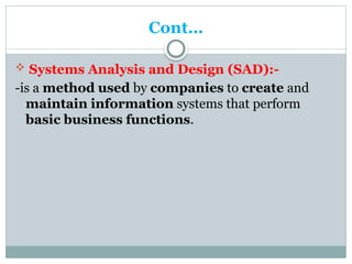Cont…
 Systems Analysis and Design (SAD):-
-is a method used by companies to create and
maintain information systems that perform
basic business functions.
 