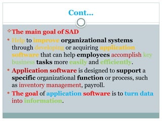 Cont…
The main goal of SAD
 Help to improve organizational systems
through developing or acquiring application
software that can help employees accomplish key
business tasks more easily and efficiently.
 Application software is designed to support a
specific organizational function or process, such
as inventory management, payroll.
 The goal of application software is to turn data
into information.
 