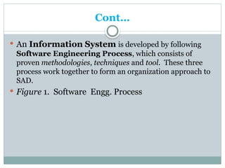 Cont…
 An Information System is developed by following
Software Engineering Process, which consists of
proven methodologies, techniques and tool. These three
process work together to form an organization approach to
SAD.
 Figure 1. Software Engg. Process
 