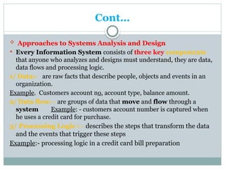 Cont…
 Approaches to Systems Analysis and Design
 Every Information System consists of three key components
that anyone who analyzes and designs must understand, they are data,
data flows and processing logic.
1/ Data:- are raw facts that describe people, objects and events in an
organization.
Example. Customers account no, account type, balance amount.
2/ Data flow: - are groups of data that move and flow through a
system Example: - customers account number is captured when
he uses a credit card for purchase.
3/ Processing Logic : - describes the steps that transform the data
and the events that trigger these steps
Example:- processing logic in a credit card bill preparation
 
