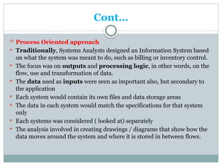 Cont…
 Process Oriented approach
 Traditionally, Systems Analysts designed an Information System based
on what the system was meant to do, such as billing or inventory control.
 The focus was on outputs and processing logic, in other words, on the
flow, use and transformation of data.
 The data used as inputs were seen as important also, but secondary to
the application
 Each system would contain its own files and data storage areas
 The data in each system would match the specifications for that system
only
 Each systems was considered ( looked at) separately
 The analysis involved in creating drawings / diagrams that show how the
data moves around the system and where it is stored in between flows.
 