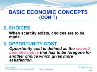 All Rights Reserved
Microeconomics
© Oxford University Press Malaysia, 2008
1– 4
2. CHOICES
When scarcity exists, choices are to be
made.
3. OPPORTUNITY COST
Opportunity cost is defined as the second
best alternative that has to be foregone for
another choice which gives more
satisfaction.
4
MICROECONOMICS
BASIC ECONOMIC CONCEPTS
(CON’T)
 