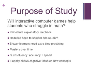 +


    Will interactive computer games help
    students who struggle in math?
       Immediate explanatory feedback
       Reduces need to unlearn and re-learn
       Slower learners need extra time practicing
       Mastery over time
       Builds fluency: accuracy + speed
       Fluency allows cognitive focus on new concepts
 