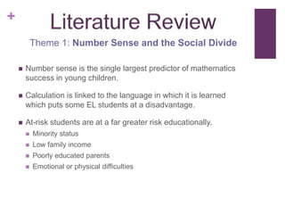 +
            Theme 1: Number Sense and the Social Divide

       Number sense is the single largest predictor of mathematics
        success in young children.

       Calculation is linked to the language in which it is learned
        which puts some EL students at a disadvantage.

       At-risk students are at a far greater risk educationally.
           Minority status
           Low family income
           Poorly educated parents
           Emotional or physical difficulties
 
