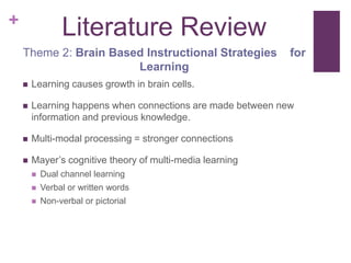 +
                 Literature Review
    Theme 2: Brain Based Instructional Strategies            for
                       Learning
       Learning causes growth in brain cells.

       Learning happens when connections are made between new
        information and previous knowledge.

       Multi-modal processing = stronger connections

       Mayer’s cognitive theory of multi-media learning
           Dual channel learning
           Verbal or written words
           Non-verbal or pictorial
 