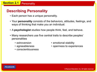 Section 2.1 Personality
• Each person has a unique personality.
Describing Personality
• Your personality consists of the behaviors, attitudes, feelings, and
ways of thinking that make you an individual.
• A psychologist studies how people think, feel, and behave.
• Many researchers use five central traits to describe peoples’
personalities
• extroversion
• agreeableness
• conscientiousness
• emotional stability
• openness to experiences
 