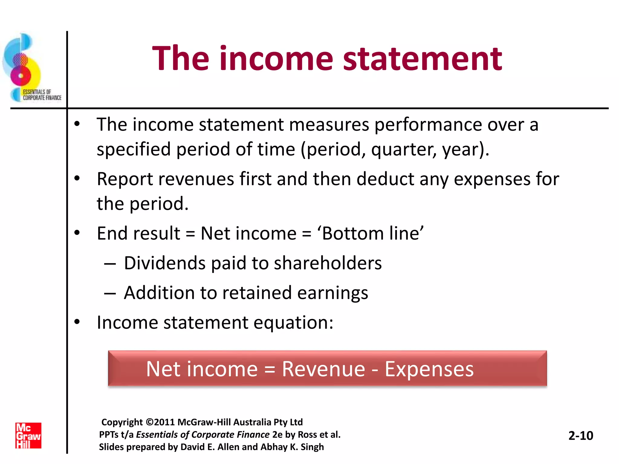 The income statement
• The income statement measures performance over a
specified period of time (period, quarter, year).
• Report revenues first and then deduct any expenses for
the period.
• End result = Net income = ‘Bottom line’
– Dividends paid to shareholders
– Addition to retained earnings
• Income statement equation:
Net income = Revenue - Expenses
2-10
Copyright ©2011 McGraw-Hill Australia Pty Ltd
PPTs t/a Essentials of Corporate Finance 2e by Ross et al.
Slides prepared by David E. Allen and Abhay K. Singh
 
