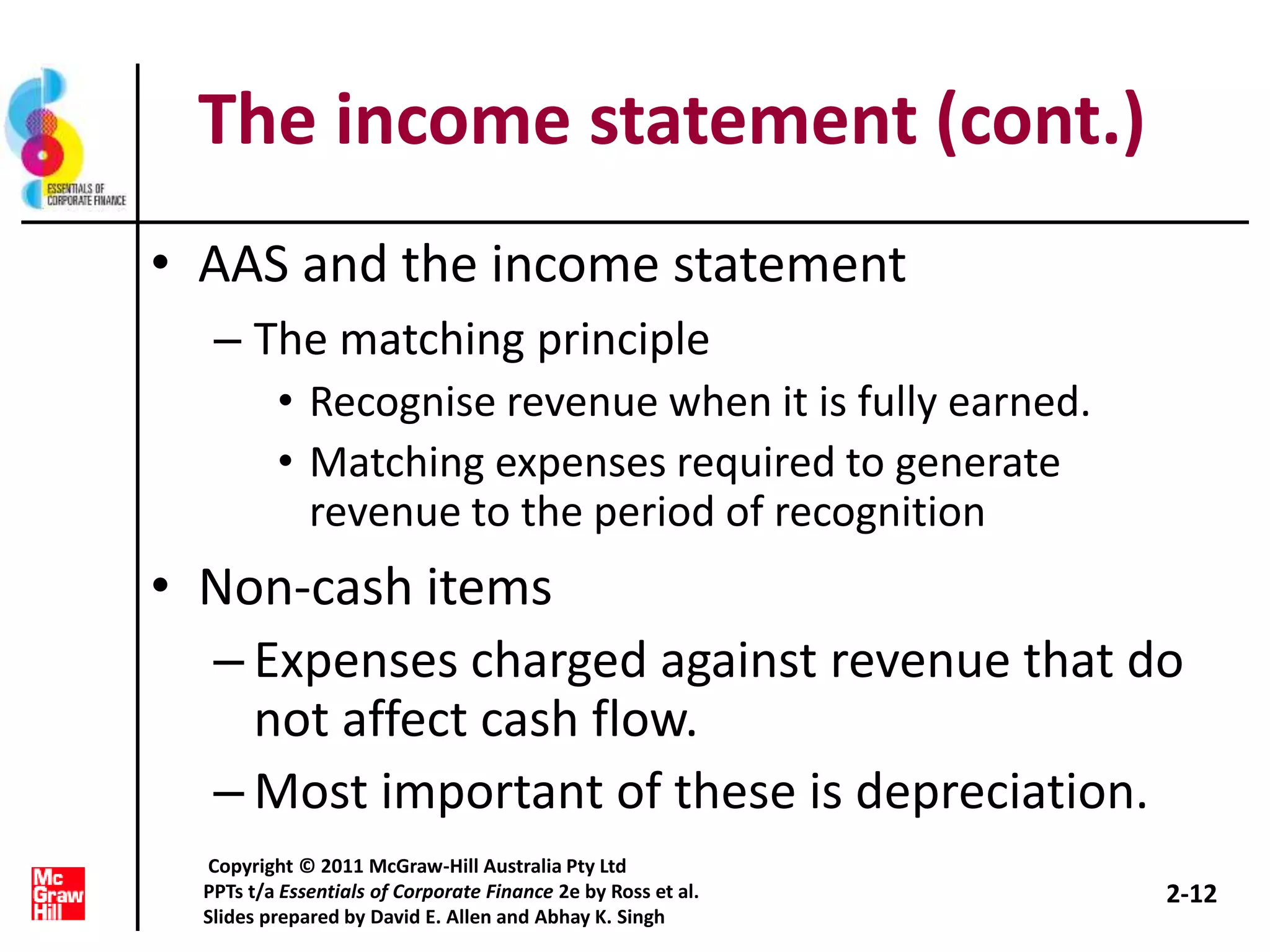 The income statement (cont.)
• AAS and the income statement
– The matching principle
• Recognise revenue when it is fully earned.
• Matching expenses required to generate
revenue to the period of recognition
• Non-cash items
– Expenses charged against revenue that do
not affect cash flow.
– Most important of these is depreciation.
2-12
Copyright © 2011 McGraw-Hill Australia Pty Ltd
PPTs t/a Essentials of Corporate Finance 2e by Ross et al.
Slides prepared by David E. Allen and Abhay K. Singh
 