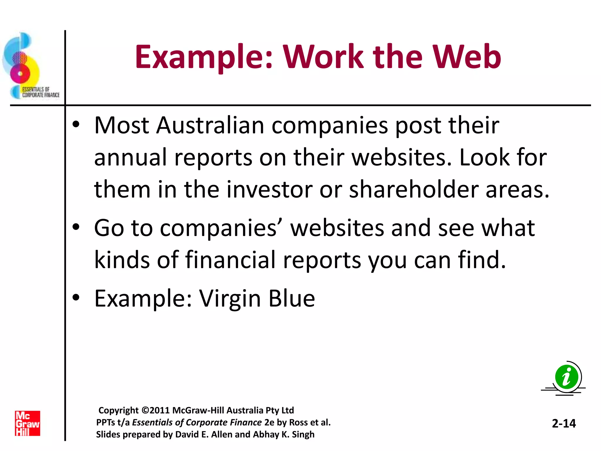 Example: Work the Web
• Most Australian companies post their
annual reports on their websites. Look for
them in the investor or shareholder areas.
• Go to companies’ websites and see what
kinds of financial reports you can find.
• Example: Virgin Blue
2-14
Copyright ©2011 McGraw-Hill Australia Pty Ltd
PPTs t/a Essentials of Corporate Finance 2e by Ross et al.
Slides prepared by David E. Allen and Abhay K. Singh
 