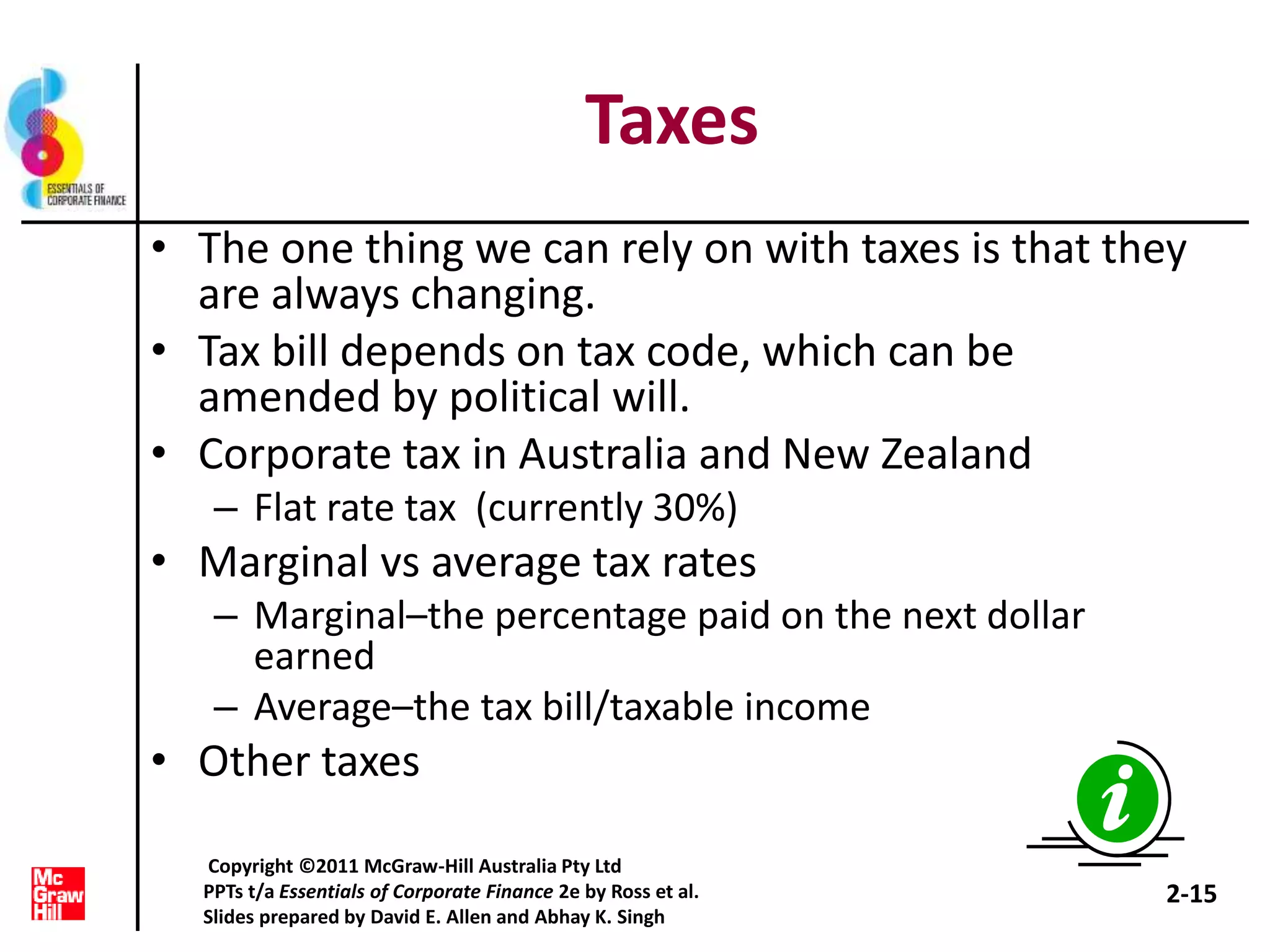 Taxes
• The one thing we can rely on with taxes is that they
are always changing.
• Tax bill depends on tax code, which can be
amended by political will.
• Corporate tax in Australia and New Zealand
– Flat rate tax (currently 30%)
• Marginal vs average tax rates
– Marginal–the percentage paid on the next dollar
earned
– Average–the tax bill/taxable income
• Other taxes
2-15
Copyright ©2011 McGraw-Hill Australia Pty Ltd
PPTs t/a Essentials of Corporate Finance 2e by Ross et al.
Slides prepared by David E. Allen and Abhay K. Singh
 